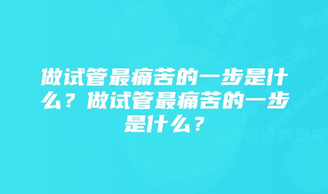 做试管最痛苦的一步是什么？做试管最痛苦的一步是什么？