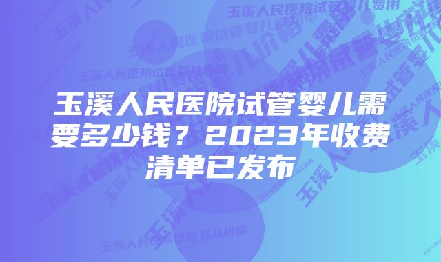 玉溪人民医院试管婴儿需要多少钱？2023年收费清单已发布