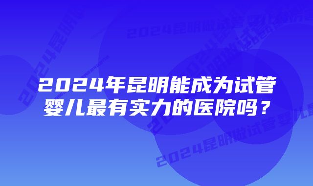 2024年昆明能成为试管婴儿最有实力的医院吗？