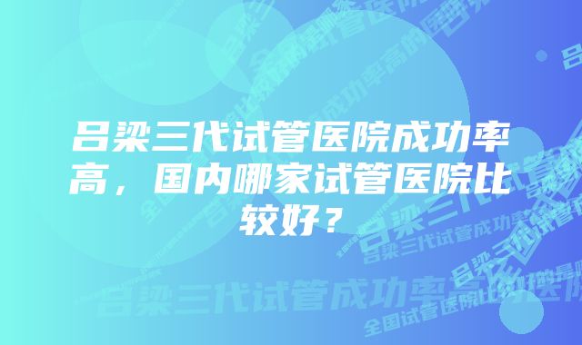 吕梁三代试管医院成功率高，国内哪家试管医院比较好？