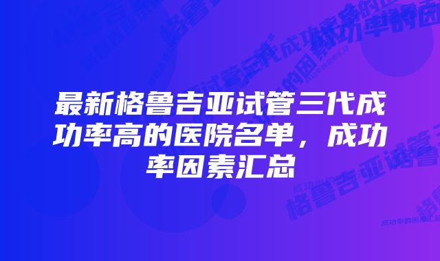 最新格鲁吉亚试管三代成功率高的医院名单，成功率因素汇总