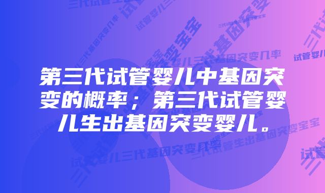 第三代试管婴儿中基因突变的概率；第三代试管婴儿生出基因突变婴儿。