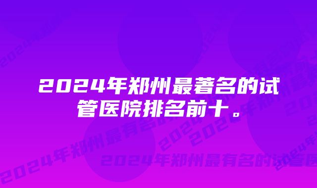 2024年郑州最著名的试管医院排名前十。