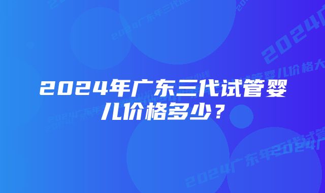 2024年广东三代试管婴儿价格多少？