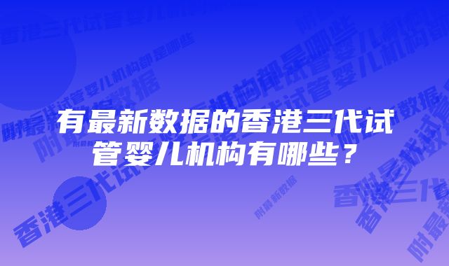 有最新数据的香港三代试管婴儿机构有哪些？