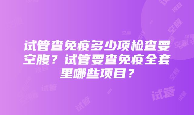 试管查免疫多少项检查要空腹？试管要查免疫全套里哪些项目？