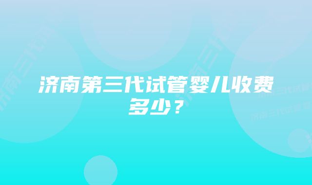 济南第三代试管婴儿收费多少？