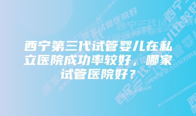 西宁第三代试管婴儿在私立医院成功率较好，哪家试管医院好？