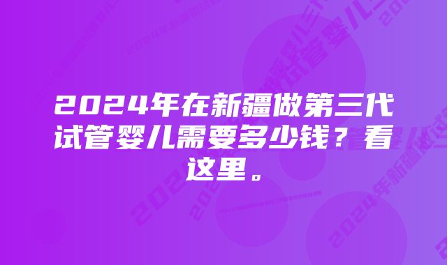 2024年在新疆做第三代试管婴儿需要多少钱？看这里。