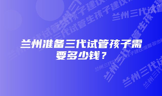 兰州准备三代试管孩子需要多少钱？