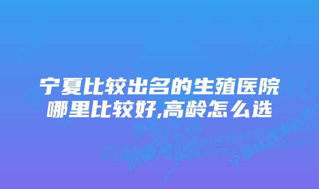 宁夏比较出名的生殖医院哪里比较好,高龄怎么选