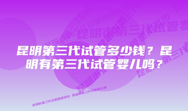 昆明第三代试管多少钱？昆明有第三代试管婴儿吗？