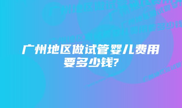 广州地区做试管婴儿费用要多少钱?