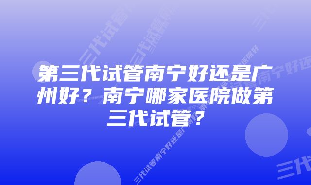 第三代试管南宁好还是广州好？南宁哪家医院做第三代试管？