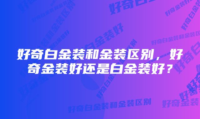 好奇白金装和金装区别，好奇金装好还是白金装好？