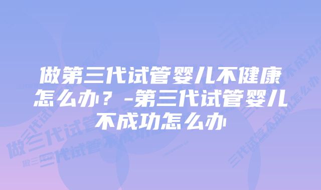 做第三代试管婴儿不健康怎么办？-第三代试管婴儿不成功怎么办