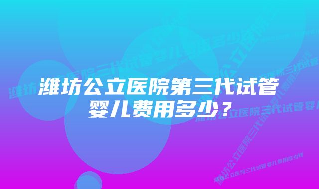 潍坊公立医院第三代试管婴儿费用多少？