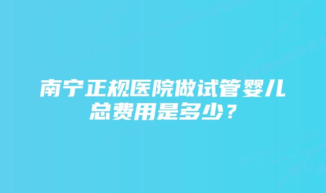 南宁正规医院做试管婴儿总费用是多少？