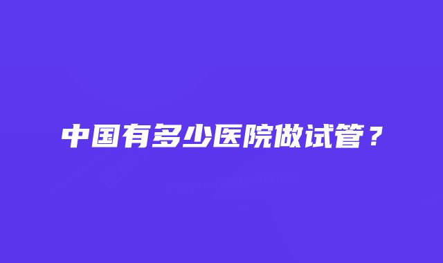 中国有多少医院做试管？