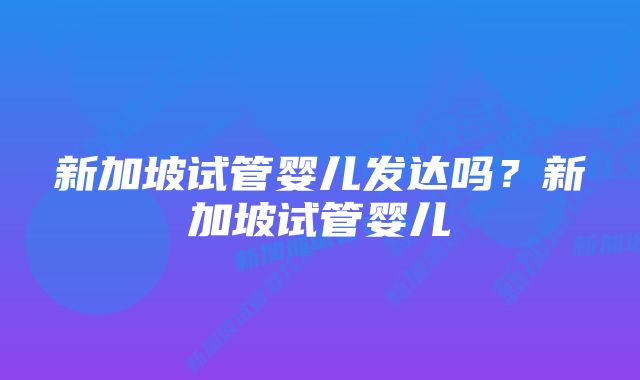 新加坡试管婴儿发达吗？新加坡试管婴儿