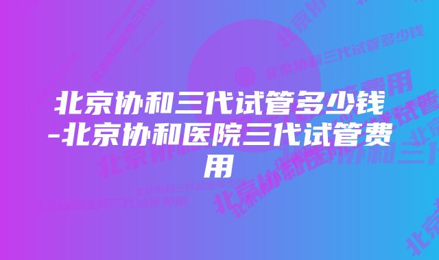 北京协和三代试管多少钱-北京协和医院三代试管费用