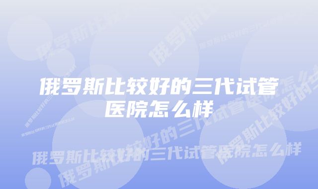 俄罗斯比较好的三代试管医院怎么样