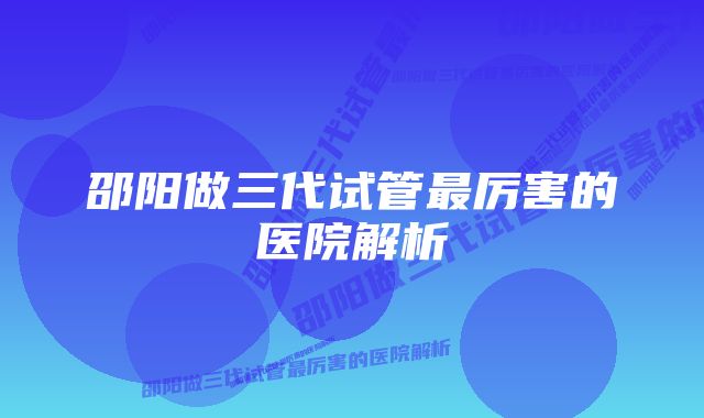 邵阳做三代试管最厉害的医院解析