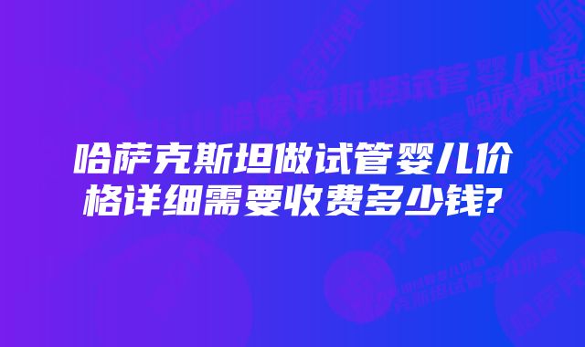 哈萨克斯坦做试管婴儿价格详细需要收费多少钱?