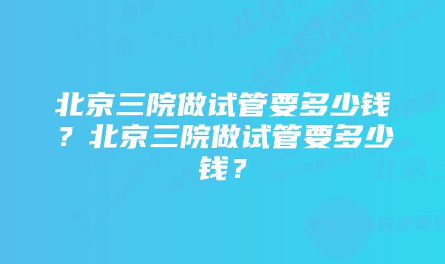 北京三院做试管要多少钱？北京三院做试管要多少钱？