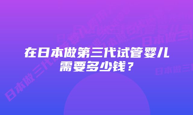 在日本做第三代试管婴儿需要多少钱？