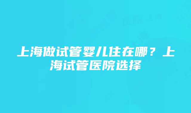 上海做试管婴儿住在哪？上海试管医院选择