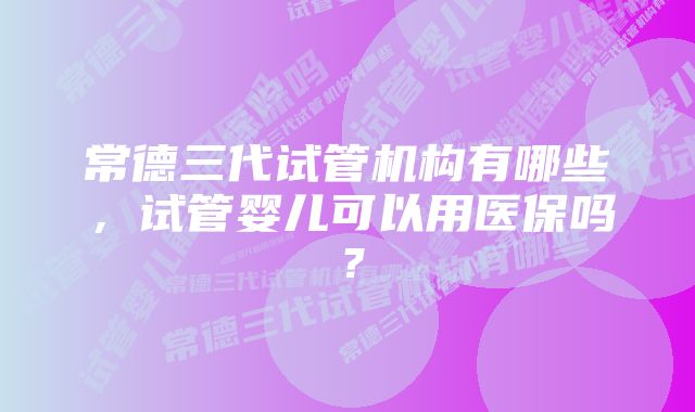 常德三代试管机构有哪些，试管婴儿可以用医保吗？