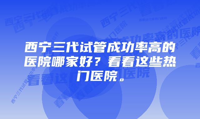 西宁三代试管成功率高的医院哪家好？看看这些热门医院。