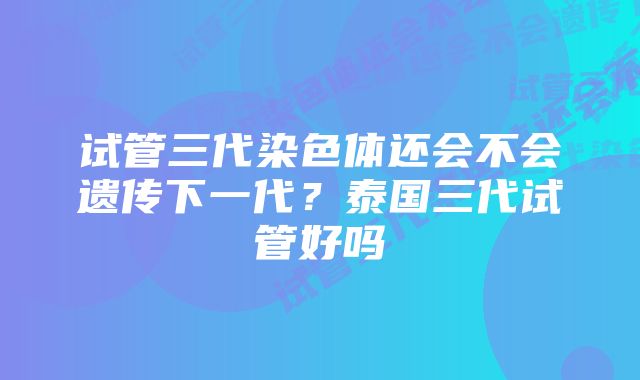 试管三代染色体还会不会遗传下一代？泰国三代试管好吗