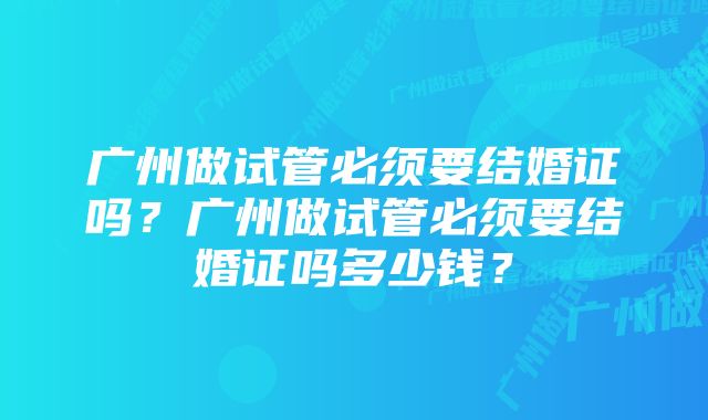 广州做试管必须要结婚证吗？广州做试管必须要结婚证吗多少钱？