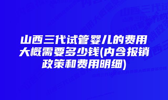 山西三代试管婴儿的费用大概需要多少钱(内含报销政策和费用明细)