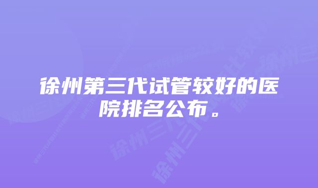 徐州第三代试管较好的医院排名公布。