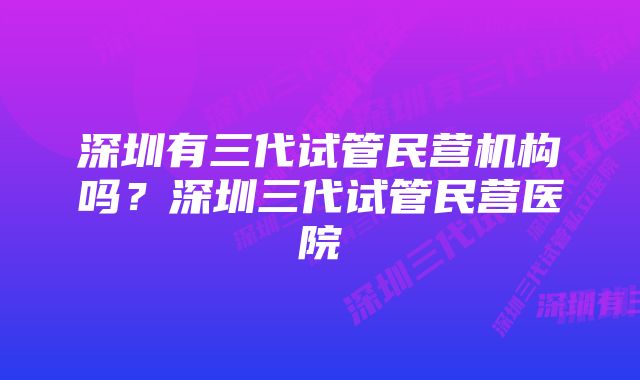 深圳有三代试管民营机构吗？深圳三代试管民营医院