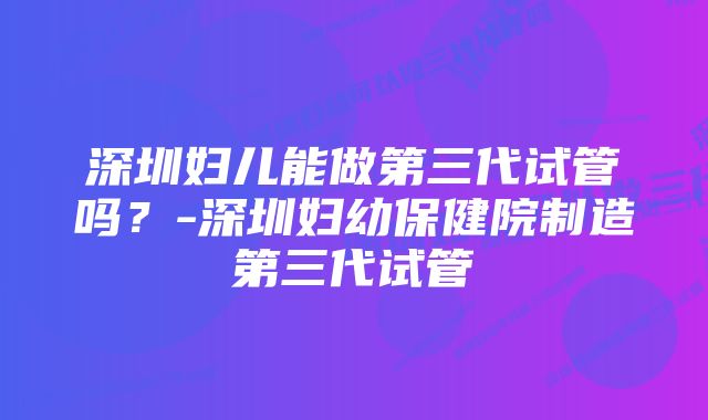 深圳妇儿能做第三代试管吗？-深圳妇幼保健院制造第三代试管