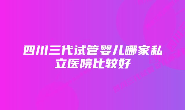 四川三代试管婴儿哪家私立医院比较好