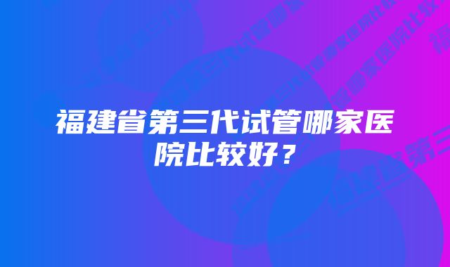 福建省第三代试管哪家医院比较好？