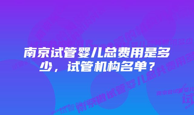 南京试管婴儿总费用是多少，试管机构名单？