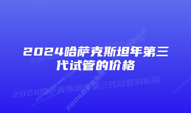 2024哈萨克斯坦年第三代试管的价格