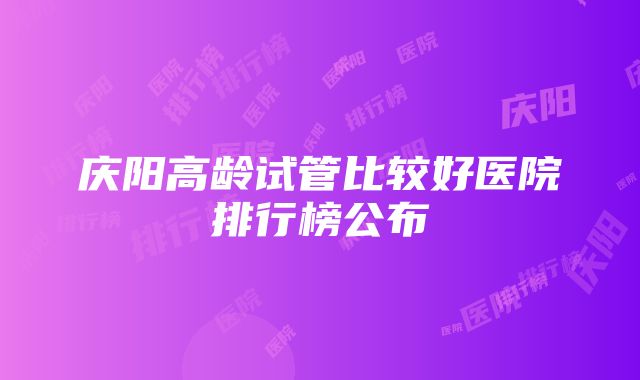 庆阳高龄试管比较好医院排行榜公布