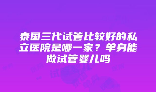 泰国三代试管比较好的私立医院是哪一家？单身能做试管婴儿吗