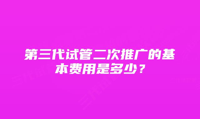 第三代试管二次推广的基本费用是多少？