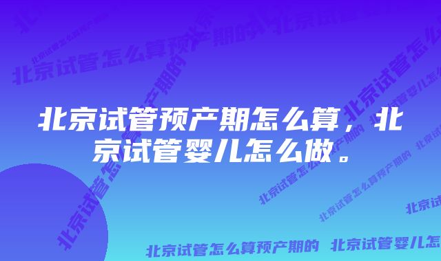 北京试管预产期怎么算，北京试管婴儿怎么做。