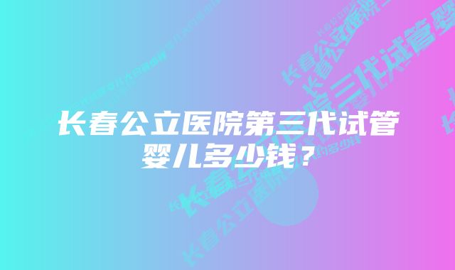 长春公立医院第三代试管婴儿多少钱？