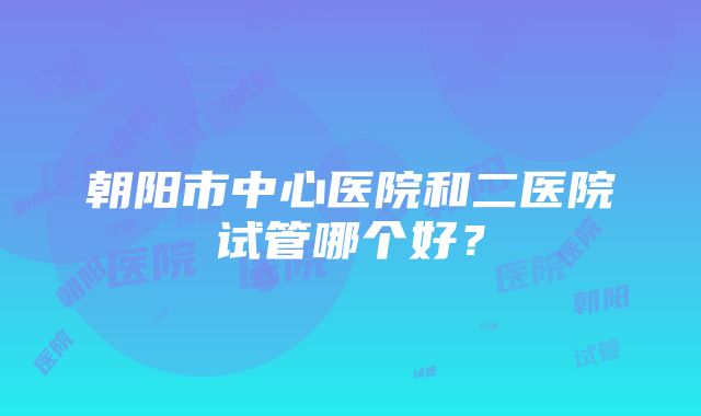 朝阳市中心医院和二医院试管哪个好？