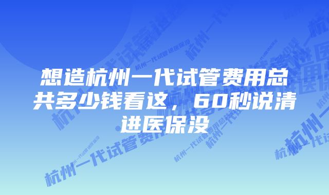 想造杭州一代试管费用总共多少钱看这，60秒说清进医保没